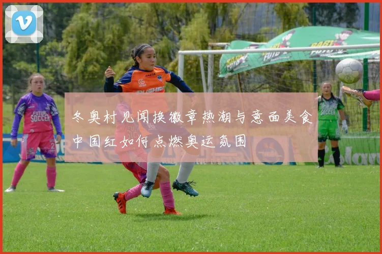 冬奥村见闻换徽章热潮与意面美食中国红如何点燃奥运氛围