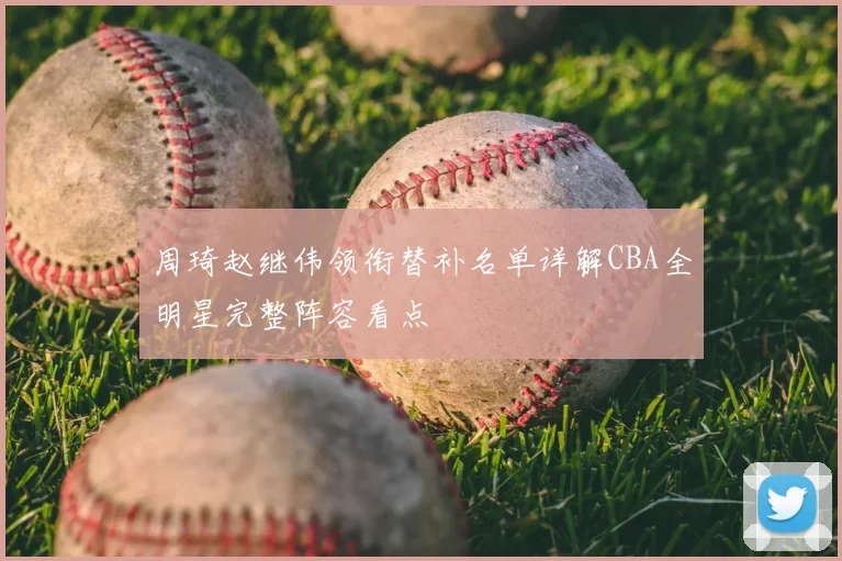 周琦赵继伟领衔替补名单详解CBA全明星完整阵容看点