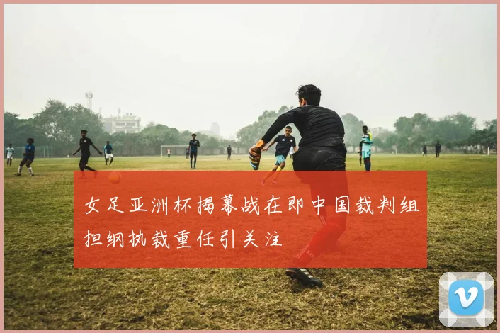 女足亚洲杯揭幕战在即中国裁判组担纲执裁重任引关注