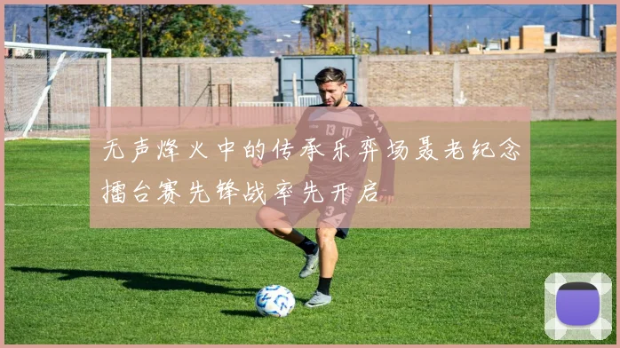 无声烽火中的传承乐弈场聂老纪念擂台赛先锋战率先开启