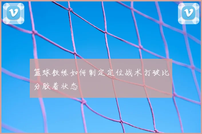 篮球教练如何制定定位战术打破比分胶着状态