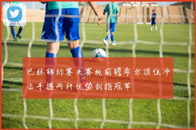 巴林锦标赛决赛轮前瞻希尔顶住冲击手握两杆优势剑指冠军