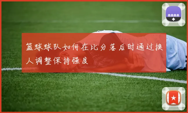篮球球队如何在比分落后时通过换人调整保持强度