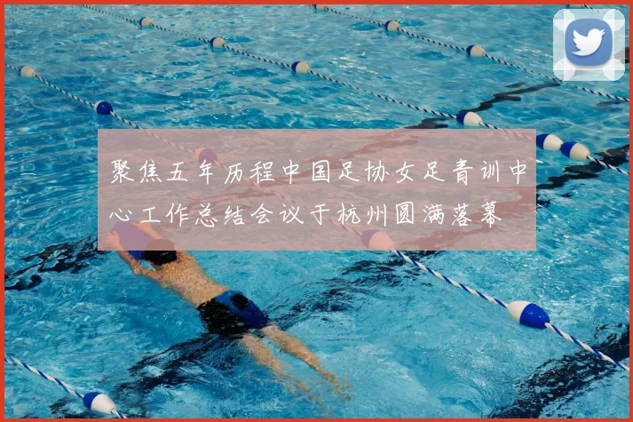 聚焦五年历程中国足协女足青训中心工作总结会议于杭州圆满落幕