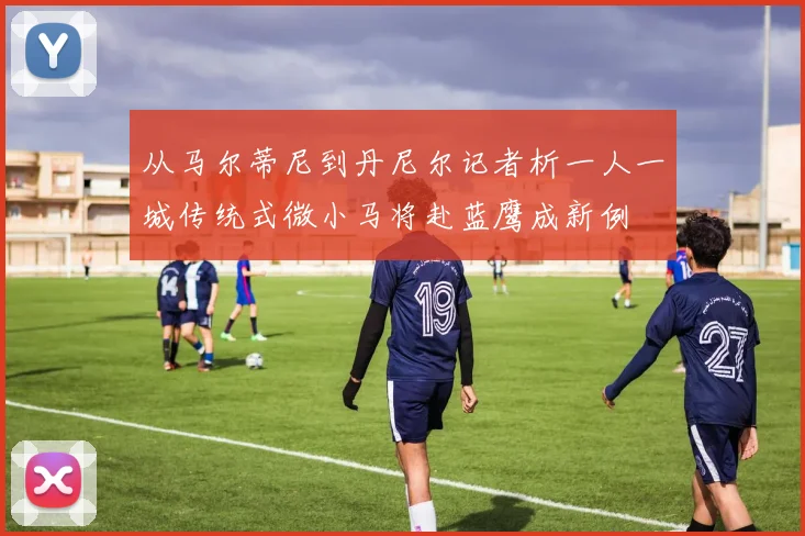 从马尔蒂尼到丹尼尔记者析一人一城传统式微小马将赴蓝鹰成新例