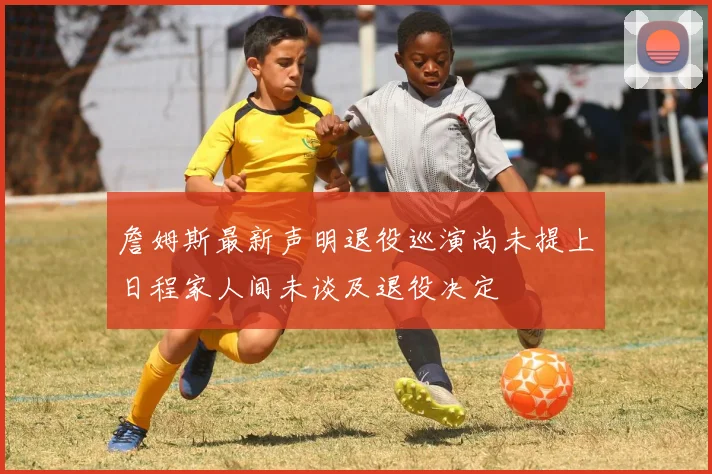 詹姆斯最新声明退役巡演尚未提上日程家人间未谈及退役决定