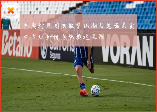 冬奥村见闻换徽章热潮与意面美食中国红如何点燃奥运氛围