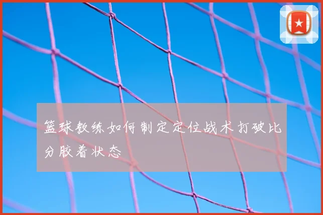 篮球教练如何制定定位战术打破比分胶着状态